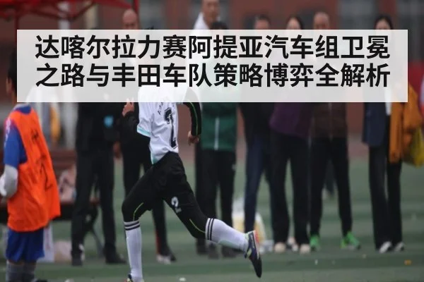 达喀尔拉力赛阿提亚汽车组卫冕之路与丰田车队策略博弈全解析