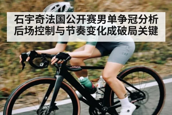 石宇奇法国公开赛男单争冠分析 后场控制与节奏变化成破局关键